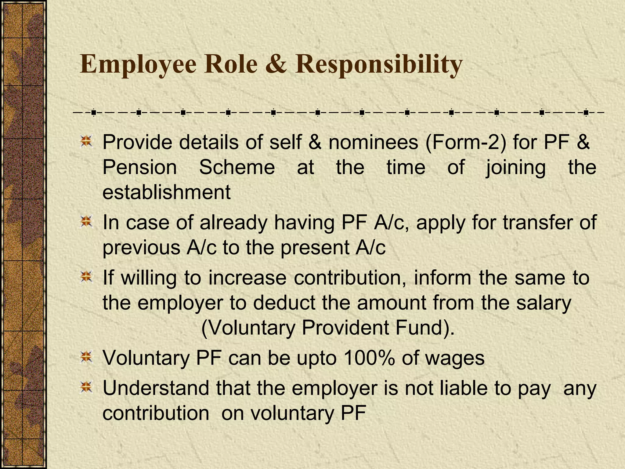 Employee Role & Responsibility 
Provide details of self & nominees (Form-2) for PF & 
Pension Scheme at the time of joining the 
establishment 
In case of already having PF A/c, apply for transfer of 
previous A/c to the present A/c 
If willing to increase contribution, inform the same to 
the employer to deduct the amount from the salary 
(Voluntary Provident Fund). 
Voluntary PF can be upto 100% of wages 
Understand that the employer is not liable to pay any 
contribution on voluntary PF 
 