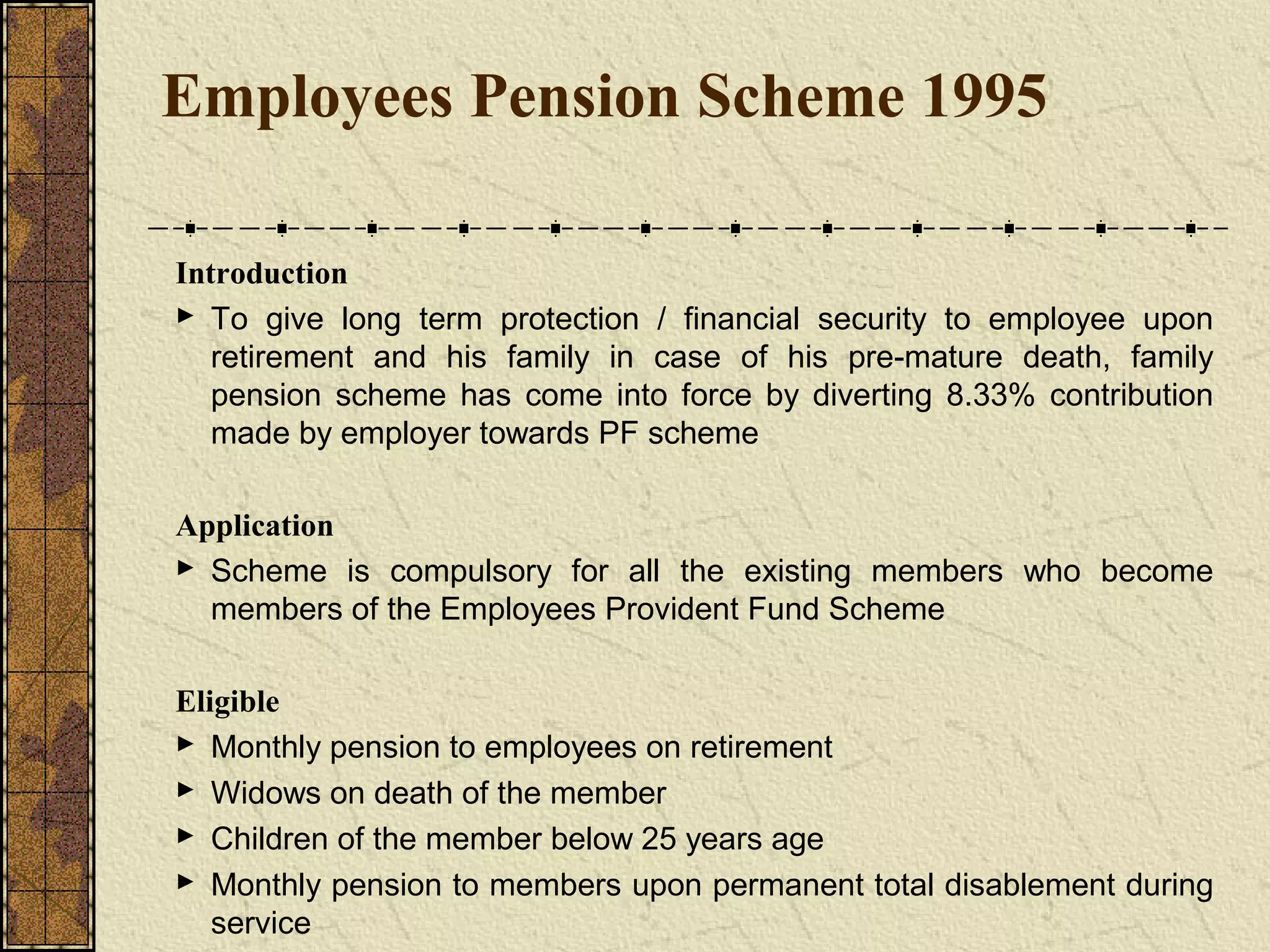 Employees Pension Scheme 1995 
Introduction 
 To give long term protection / financial security to employee upon 
retirement and his family in case of his pre-mature death, family 
pension scheme has come into force by diverting 8.33% contribution 
made by employer towards PF scheme 
Application 
 Scheme is compulsory for all the existing members who become 
members of the Employees Provident Fund Scheme 
Eligible 
 Monthly pension to employees on retirement 
 Widows on death of the member 
 Children of the member below 25 years age 
 Monthly pension to members upon permanent total disablement during 
service 
 