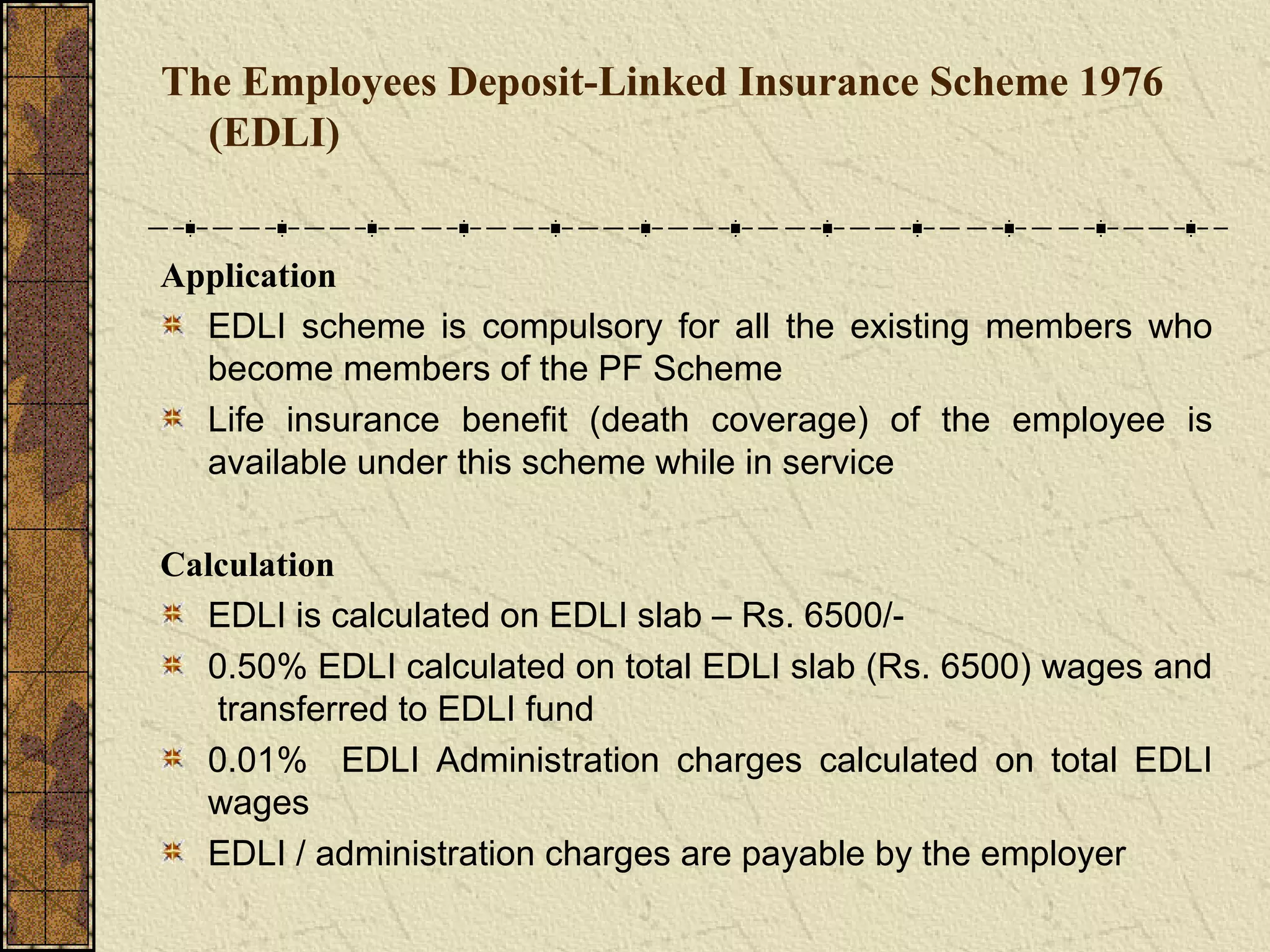 The Employees Deposit-Linked Insurance Scheme 1976 
(EDLI) 
Application 
EDLI scheme is compulsory for all the existing members who 
become members of the PF Scheme 
Life insurance benefit (death coverage) of the employee is 
available under this scheme while in service 
Calculation 
EDLI is calculated on EDLI slab – Rs. 6500/- 
0.50% EDLI calculated on total EDLI slab (Rs. 6500) wages and 
transferred to EDLI fund 
0.01% EDLI Administration charges calculated on total EDLI 
wages 
EDLI / administration charges are payable by the employer 
 