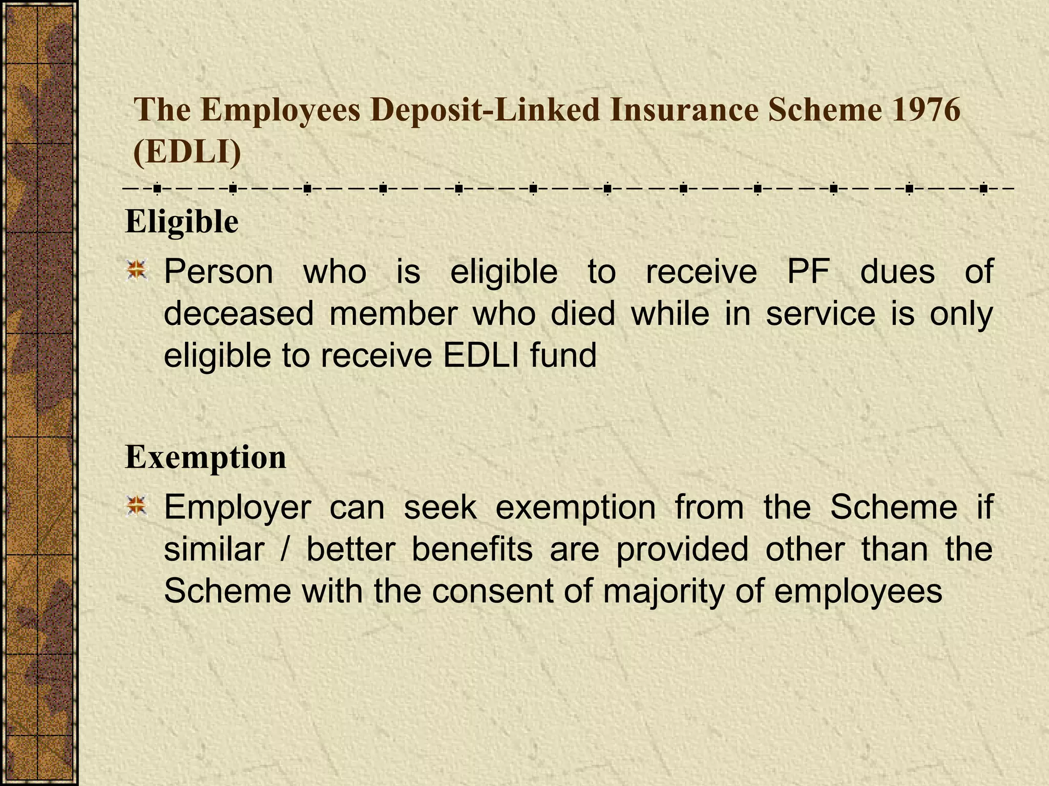 The Employees Deposit-Linked Insurance Scheme 1976 
(EDLI) 
Eligible 
Person who is eligible to receive PF dues of 
deceased member who died while in service is only 
eligible to receive EDLI fund 
Exemption 
Employer can seek exemption from the Scheme if 
similar / better benefits are provided other than the 
Scheme with the consent of majority of employees 
 