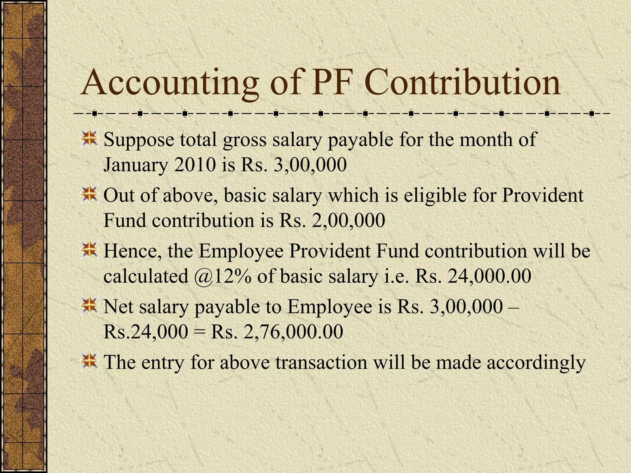 Accounting of PF Contribution 
Suppose total gross salary payable for the month of 
January 2010 is Rs. 3,00,000 
Out of above, basic salary which is eligible for Provident 
Fund contribution is Rs. 2,00,000 
Hence, the Employee Provident Fund contribution will be 
calculated @12% of basic salary i.e. Rs. 24,000.00 
Net salary payable to Employee is Rs. 3,00,000 – 
Rs.24,000 = Rs. 2,76,000.00 
The entry for above transaction will be made accordingly 
 