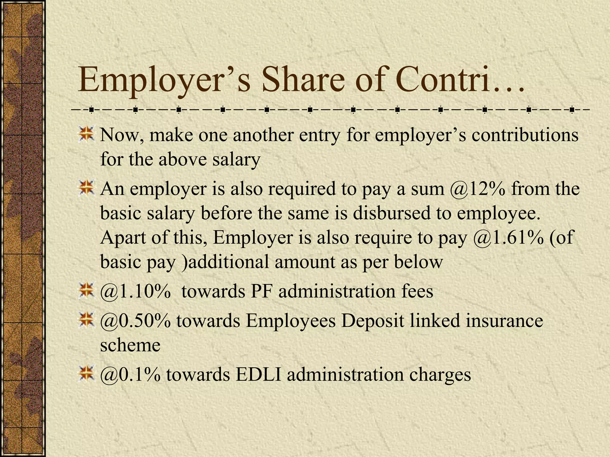 Employer’s Share of Contri… 
Now, make one another entry for employer’s contributions 
for the above salary 
An employer is also required to pay a sum @12% from the 
basic salary before the same is disbursed to employee. 
Apart of this, Employer is also require to pay @1.61% (of 
basic pay )additional amount as per below 
@1.10% towards PF administration fees 
@0.50% towards Employees Deposit linked insurance 
scheme 
@0.1% towards EDLI administration charges 
 