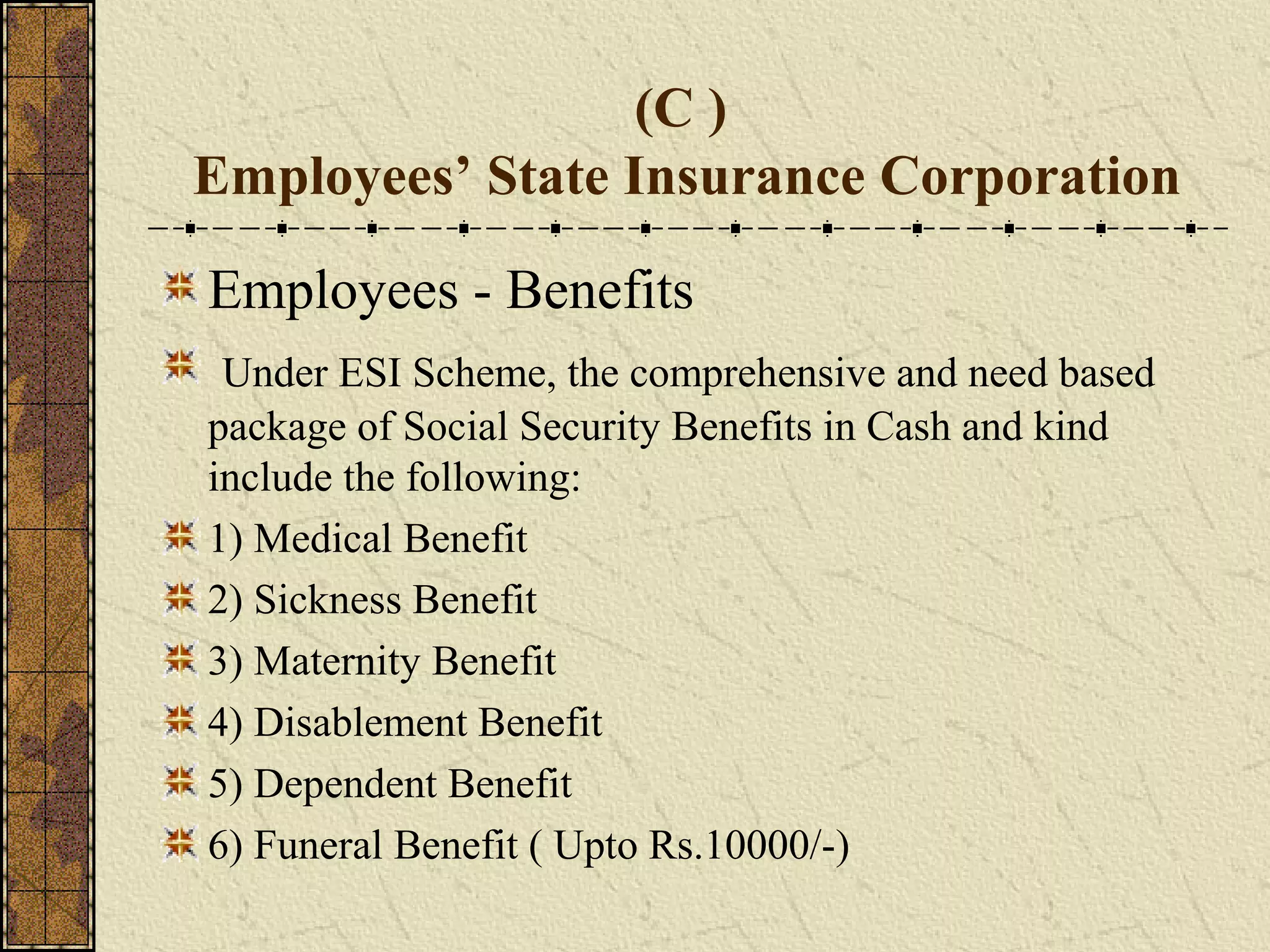 (C ) 
Employees’ State Insurance Corporation 
Employees - Benefits 
Under ESI Scheme, the comprehensive and need based 
package of Social Security Benefits in Cash and kind 
include the following: 
1) Medical Benefit 
2) Sickness Benefit 
3) Maternity Benefit 
4) Disablement Benefit 
5) Dependent Benefit 
6) Funeral Benefit ( Upto Rs.10000/-) 
 