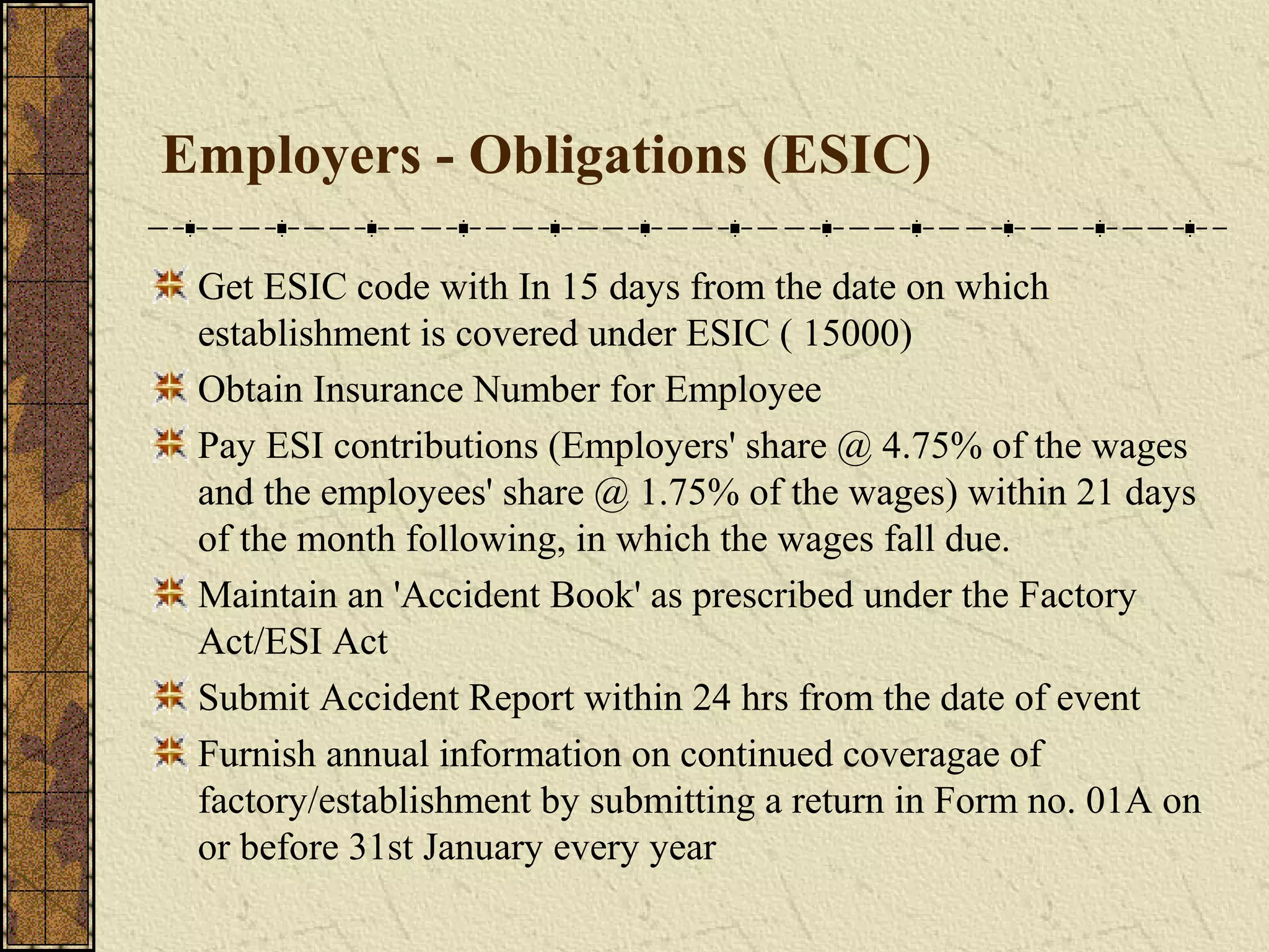 Employers - Obligations (ESIC) 
Get ESIC code with In 15 days from the date on which 
establishment is covered under ESIC ( 15000) 
Obtain Insurance Number for Employee 
Pay ESI contributions (Employers' share @ 4.75% of the wages 
and the employees' share @ 1.75% of the wages) within 21 days 
of the month following, in which the wages fall due. 
Maintain an 'Accident Book' as prescribed under the Factory 
Act/ESI Act 
Submit Accident Report within 24 hrs from the date of event 
Furnish annual information on continued coveragae of 
factory/establishment by submitting a return in Form no. 01A on 
or before 31st January every year 
 