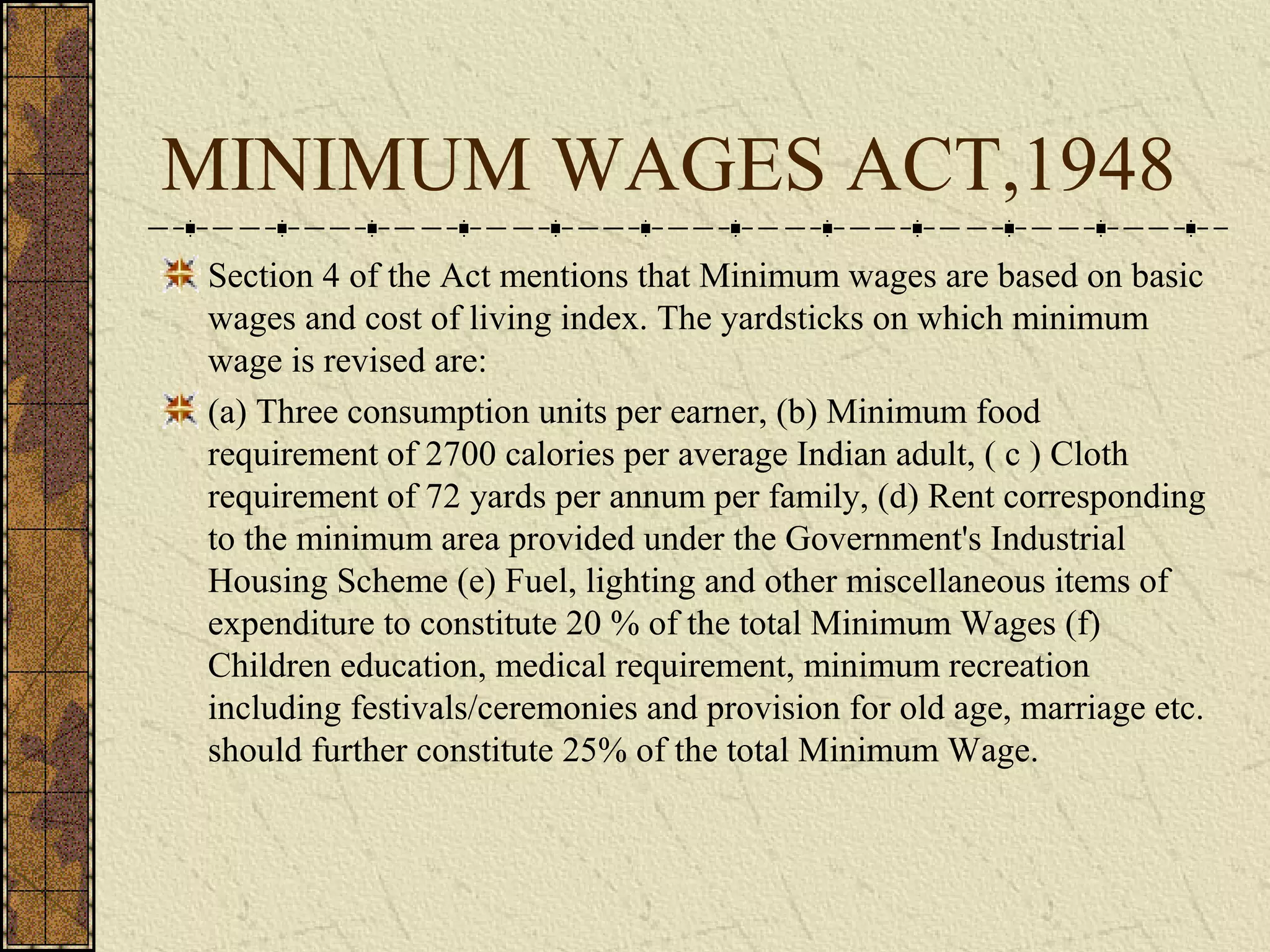 MINIMUM WAGES ACT,1948 
Section 4 of the Act mentions that Minimum wages are based on basic 
wages and cost of living index. The yardsticks on which minimum 
wage is revised are: 
(a) Three consumption units per earner, (b) Minimum food 
requirement of 2700 calories per average Indian adult, ( c ) Cloth 
requirement of 72 yards per annum per family, (d) Rent corresponding 
to the minimum area provided under the Government's Industrial 
Housing Scheme (e) Fuel, lighting and other miscellaneous items of 
expenditure to constitute 20 % of the total Minimum Wages (f) 
Children education, medical requirement, minimum recreation 
including festivals/ceremonies and provision for old age, marriage etc. 
should further constitute 25% of the total Minimum Wage. 
 