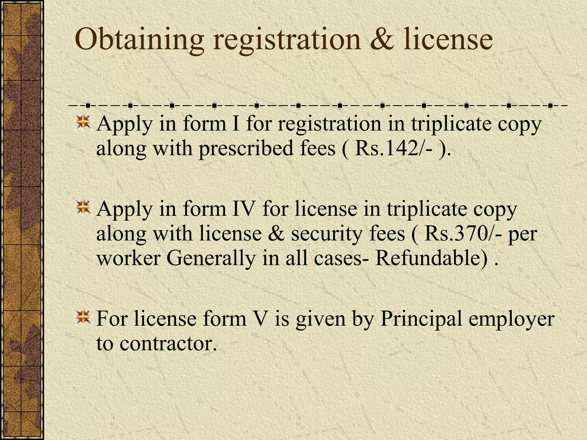 Obtaining registration & license 
Apply in form I for registration in triplicate copy 
along with prescribed fees ( Rs.142/- ). 
Apply in form IV for license in triplicate copy 
along with license & security fees ( Rs.370/- per 
worker Generally in all cases- Refundable) . 
For license form V is given by Principal employer 
to contractor. 
 