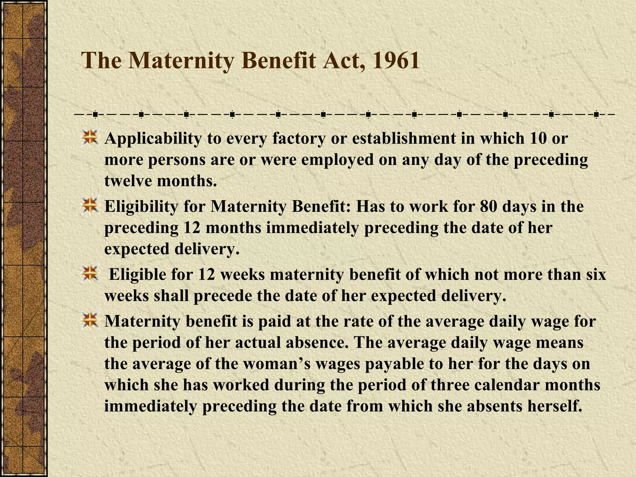 The Maternity Benefit Act, 1961 
Applicability to every factory or establishment in which 10 or 
more persons are or were employed on any day of the preceding 
twelve months. 
Eligibility for Maternity Benefit: Has to work for 80 days in the 
preceding 12 months immediately preceding the date of her 
expected delivery. 
Eligible for 12 weeks maternity benefit of which not more than six 
weeks shall precede the date of her expected delivery. 
Maternity benefit is paid at the rate of the average daily wage for 
the period of her actual absence. The average daily wage means 
the average of the woman’s wages payable to her for the days on 
which she has worked during the period of three calendar months 
immediately preceding the date from which she absents herself. 
 