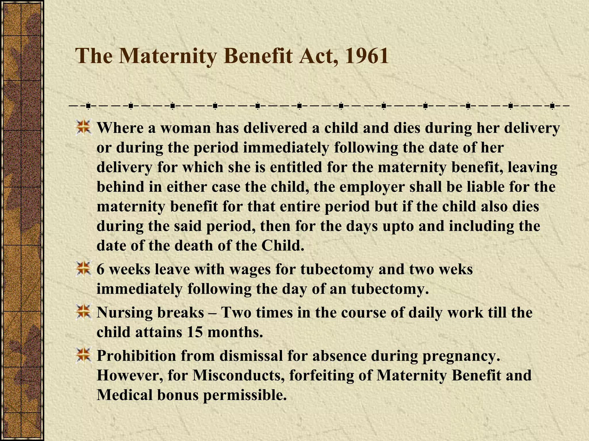 The Maternity Benefit Act, 1961 
Where a woman has delivered a child and dies during her delivery 
or during the period immediately following the date of her 
delivery for which she is entitled for the maternity benefit, leaving 
behind in either case the child, the employer shall be liable for the 
maternity benefit for that entire period but if the child also dies 
during the said period, then for the days upto and including the 
date of the death of the Child. 
6 weeks leave with wages for tubectomy and two weks 
immediately following the day of an tubectomy. 
Nursing breaks – Two times in the course of daily work till the 
child attains 15 months. 
Prohibition from dismissal for absence during pregnancy. 
However, for Misconducts, forfeiting of Maternity Benefit and 
Medical bonus permissible. 
 