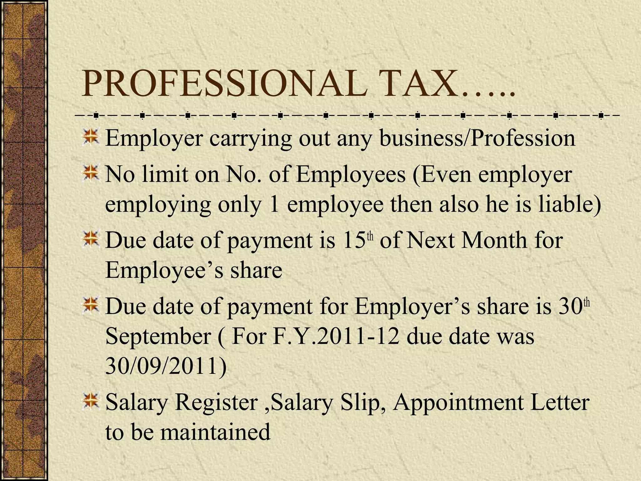 PROFESSIONAL TAX….. 
Employer carrying out any business/Profession 
No limit on No. of Employees (Even employer 
employing only 1 employee then also he is liable) 
Due date of payment is 15th of Next Month for 
Employee’s share 
Due date of payment for Employer’s share is 30th 
September ( For F.Y.2011-12 due date was 
30/09/2011) 
Salary Register ,Salary Slip, Appointment Letter 
to be maintained 
 