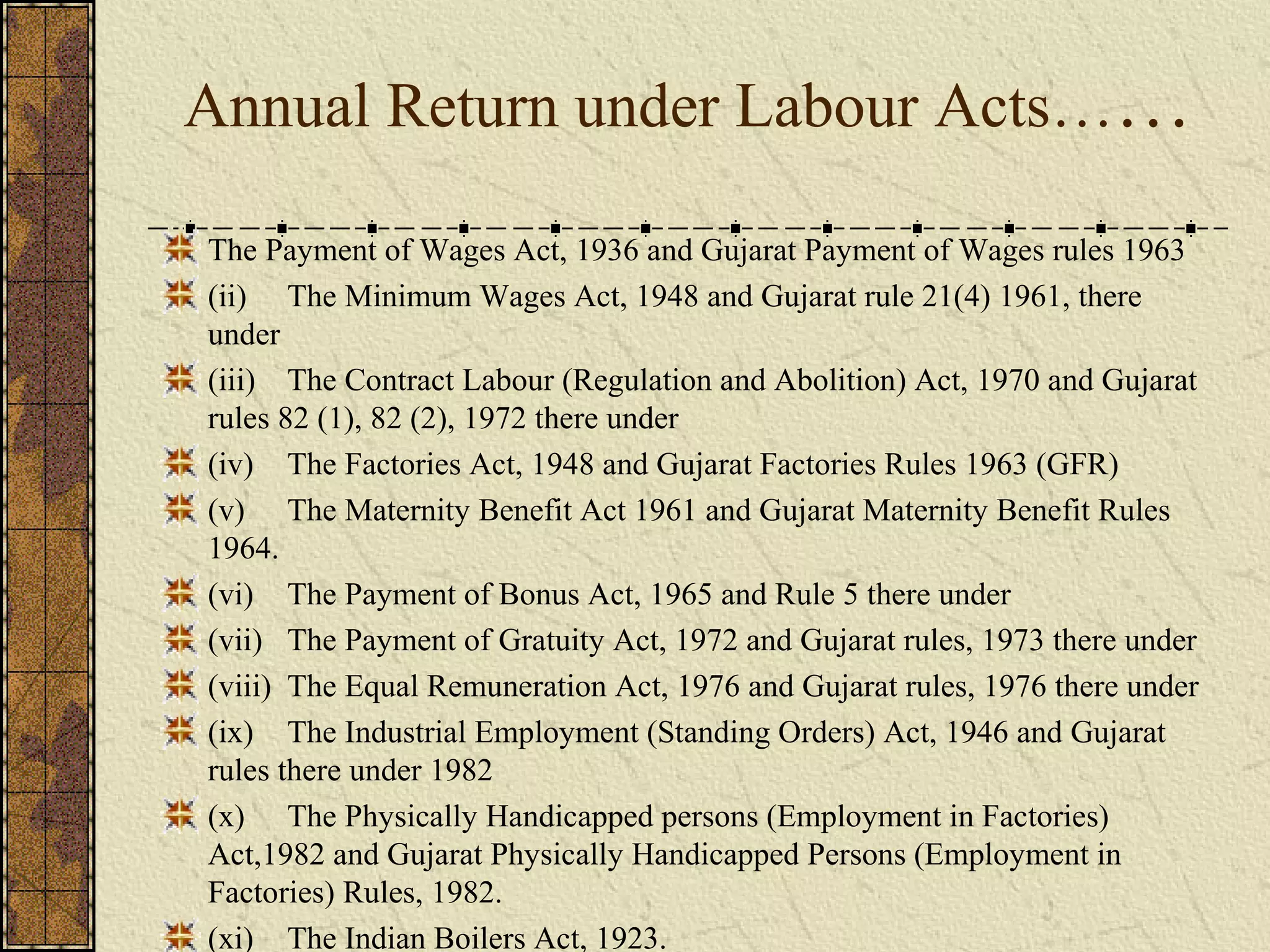 Annual Return under Labour Acts…… 
The Payment of Wages Act, 1936 and Gujarat Payment of Wages rules 1963 
(ii) The Minimum Wages Act, 1948 and Gujarat rule 21(4) 1961, there 
under 
(iii) The Contract Labour (Regulation and Abolition) Act, 1970 and Gujarat 
rules 82 (1), 82 (2), 1972 there under 
(iv) The Factories Act, 1948 and Gujarat Factories Rules 1963 (GFR) 
(v) The Maternity Benefit Act 1961 and Gujarat Maternity Benefit Rules 
1964. 
(vi) The Payment of Bonus Act, 1965 and Rule 5 there under 
(vii) The Payment of Gratuity Act, 1972 and Gujarat rules, 1973 there under 
(viii) The Equal Remuneration Act, 1976 and Gujarat rules, 1976 there under 
(ix) The Industrial Employment (Standing Orders) Act, 1946 and Gujarat 
rules there under 1982 
(x) The Physically Handicapped persons (Employment in Factories) 
Act,1982 and Gujarat Physically Handicapped Persons (Employment in 
Factories) Rules, 1982. 
(xi) The Indian Boilers Act, 1923. 
 