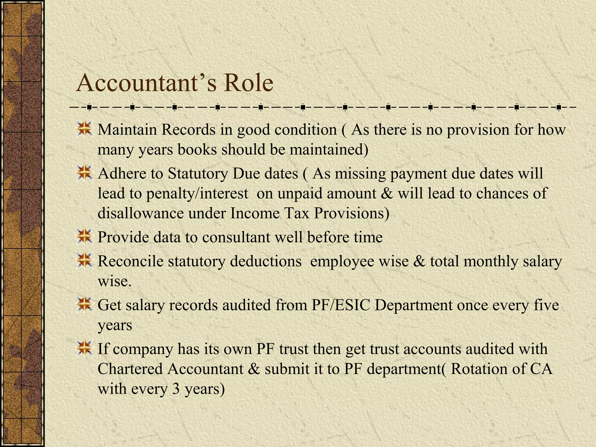 Accountant’s Role 
Maintain Records in good condition ( As there is no provision for how 
many years books should be maintained) 
Adhere to Statutory Due dates ( As missing payment due dates will 
lead to penalty/interest on unpaid amount & will lead to chances of 
disallowance under Income Tax Provisions) 
Provide data to consultant well before time 
Reconcile statutory deductions employee wise & total monthly salary 
wise. 
Get salary records audited from PF/ESIC Department once every five 
years 
If company has its own PF trust then get trust accounts audited with 
Chartered Accountant & submit it to PF department( Rotation of CA 
with every 3 years) 
 