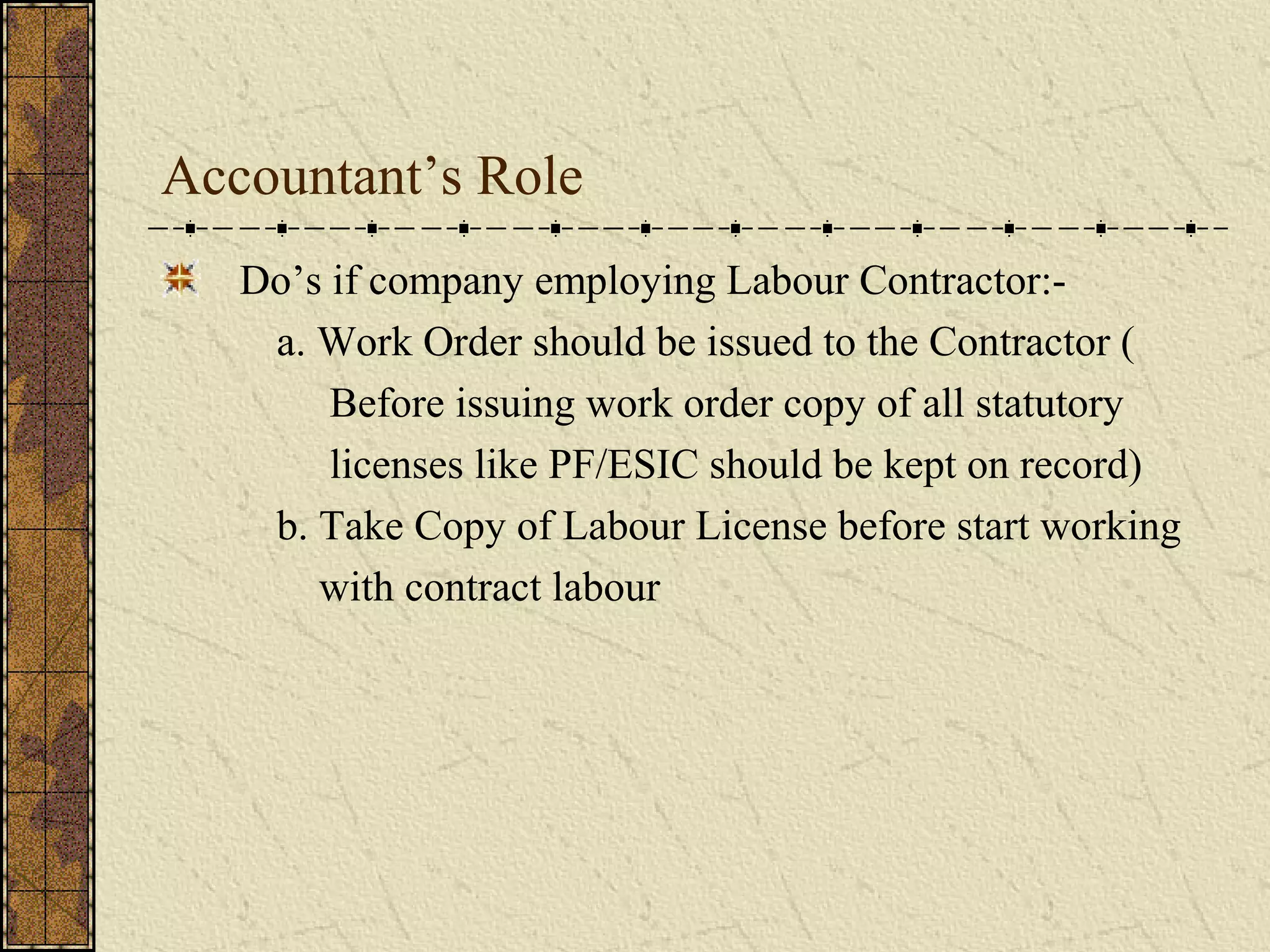 Accountant’s Role 
Do’s if company employing Labour Contractor:- 
a. Work Order should be issued to the Contractor ( 
Before issuing work order copy of all statutory 
licenses like PF/ESIC should be kept on record) 
b. Take Copy of Labour License before start working 
with contract labour 
 
