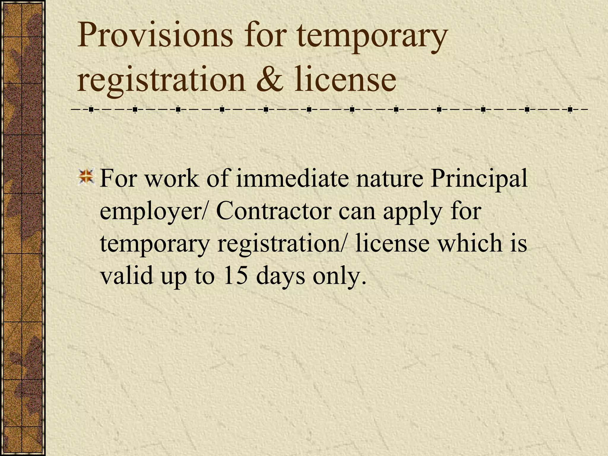 Provisions for temporary 
registration & license 
For work of immediate nature Principal 
employer/ Contractor can apply for 
temporary registration/ license which is 
valid up to 15 days only. 
 