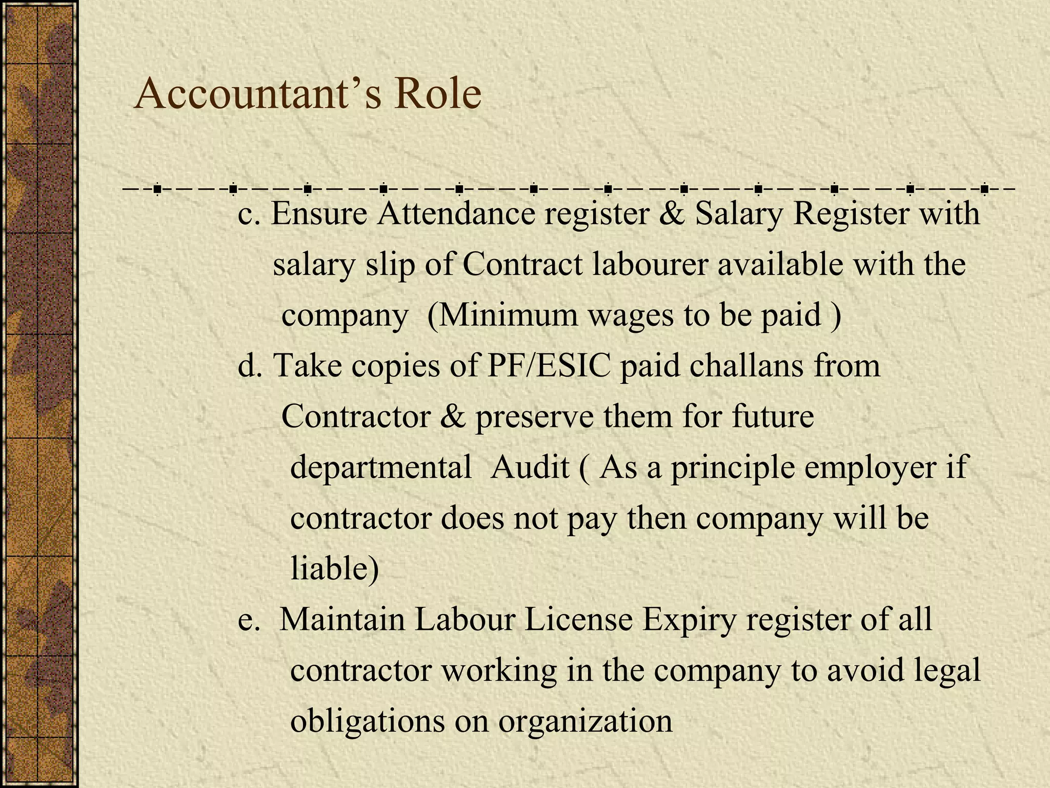 Accountant’s Role 
c. Ensure Attendance register & Salary Register with 
salary slip of Contract labourer available with the 
company (Minimum wages to be paid ) 
d. Take copies of PF/ESIC paid challans from 
Contractor & preserve them for future 
departmental Audit ( As a principle employer if 
contractor does not pay then company will be 
liable) 
e. Maintain Labour License Expiry register of all 
contractor working in the company to avoid legal 
obligations on organization 
 
