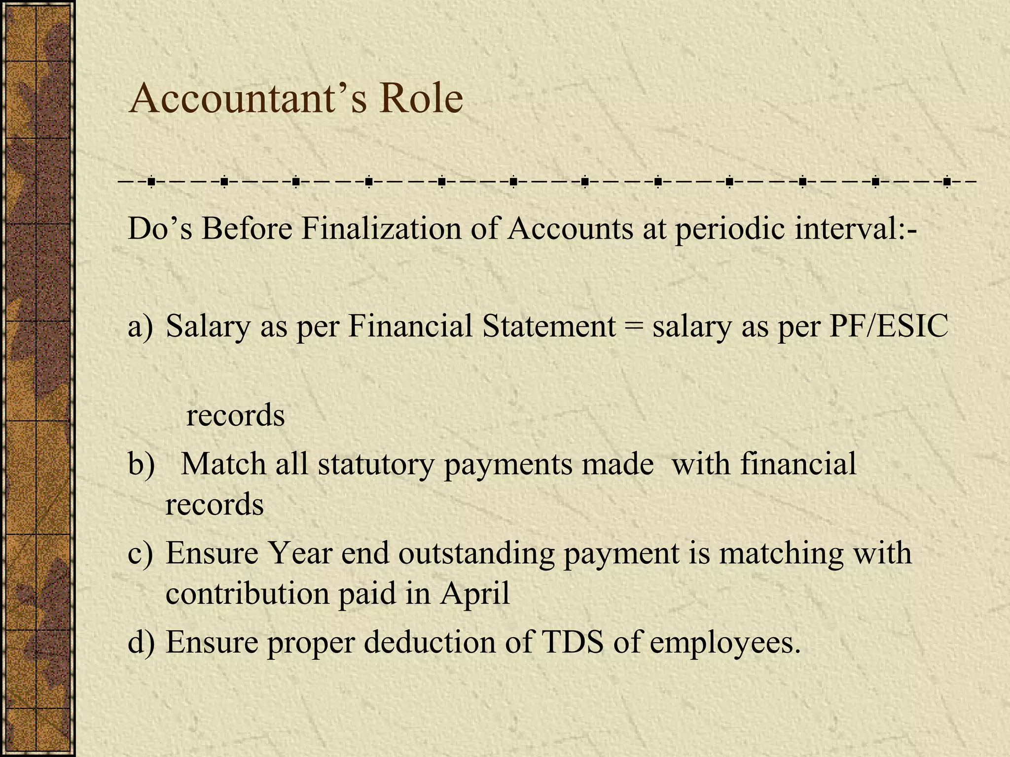 Accountant’s Role 
Do’s Before Finalization of Accounts at periodic interval:- 
a) Salary as per Financial Statement = salary as per PF/ESIC 
records 
b) Match all statutory payments made with financial 
records 
c) Ensure Year end outstanding payment is matching with 
contribution paid in April 
d) Ensure proper deduction of TDS of employees. 
 