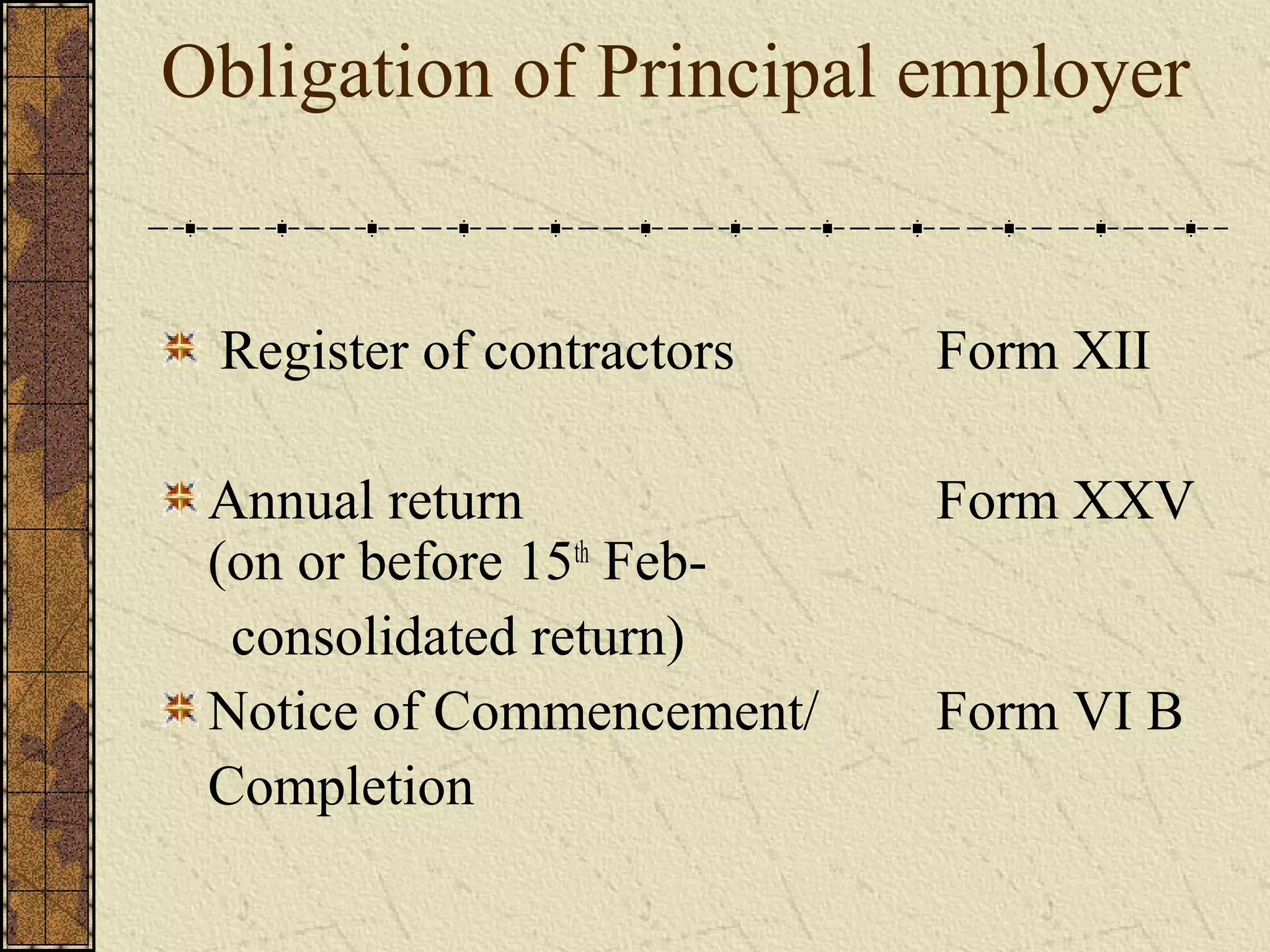 Obligation of Principal employer 
Register of contractors Form XII 
Annual return Form XXV 
(on or before 15th Feb-consolidated 
return) 
Notice of Commencement/ Form VI B 
Completion 
 