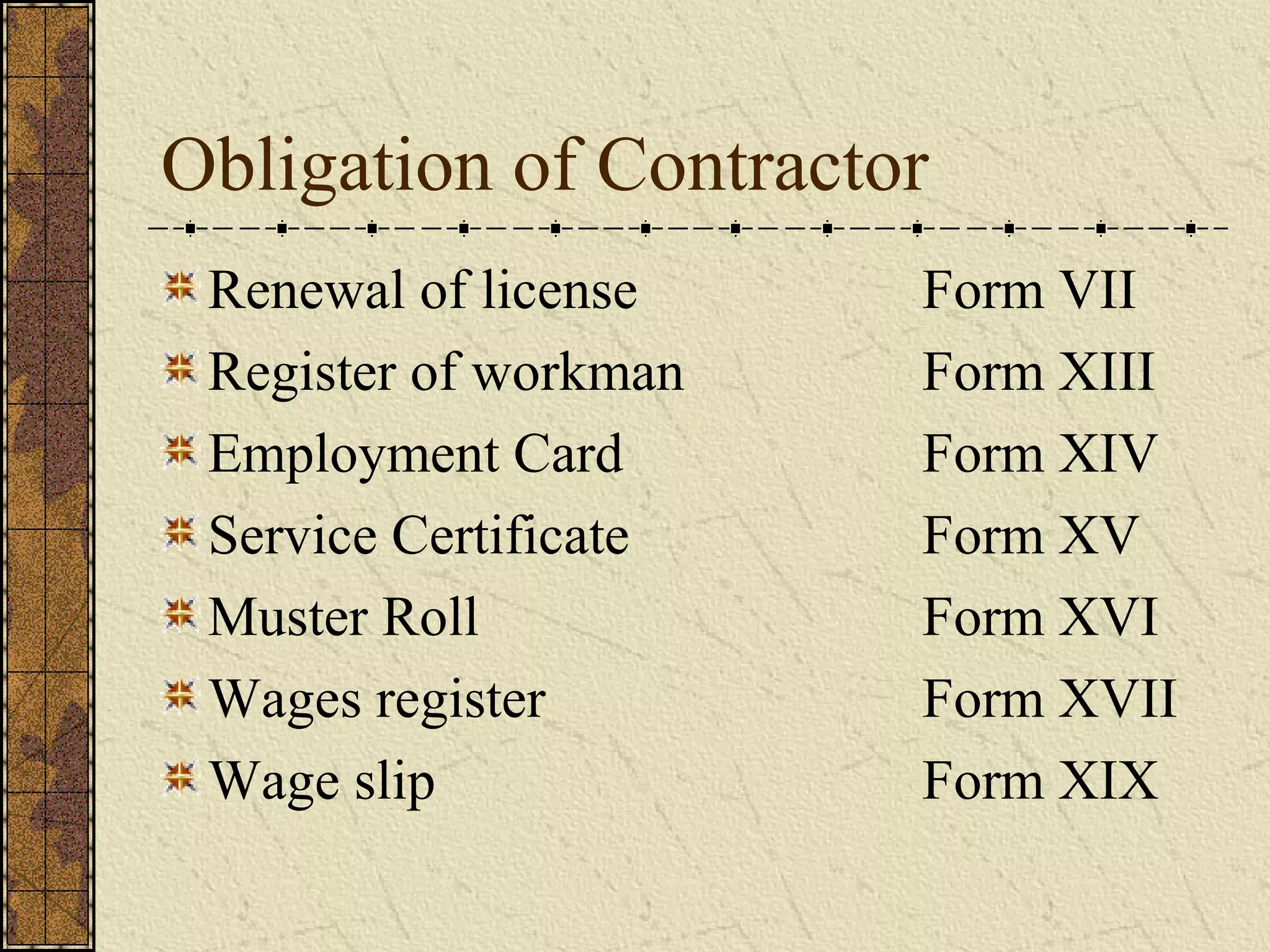 Obligation of Contractor 
Renewal of license Form VII 
Register of workman Form XIII 
Employment Card Form XIV 
Service Certificate Form XV 
Muster Roll Form XVI 
Wages register Form XVII 
Wage slip Form XIX 
 