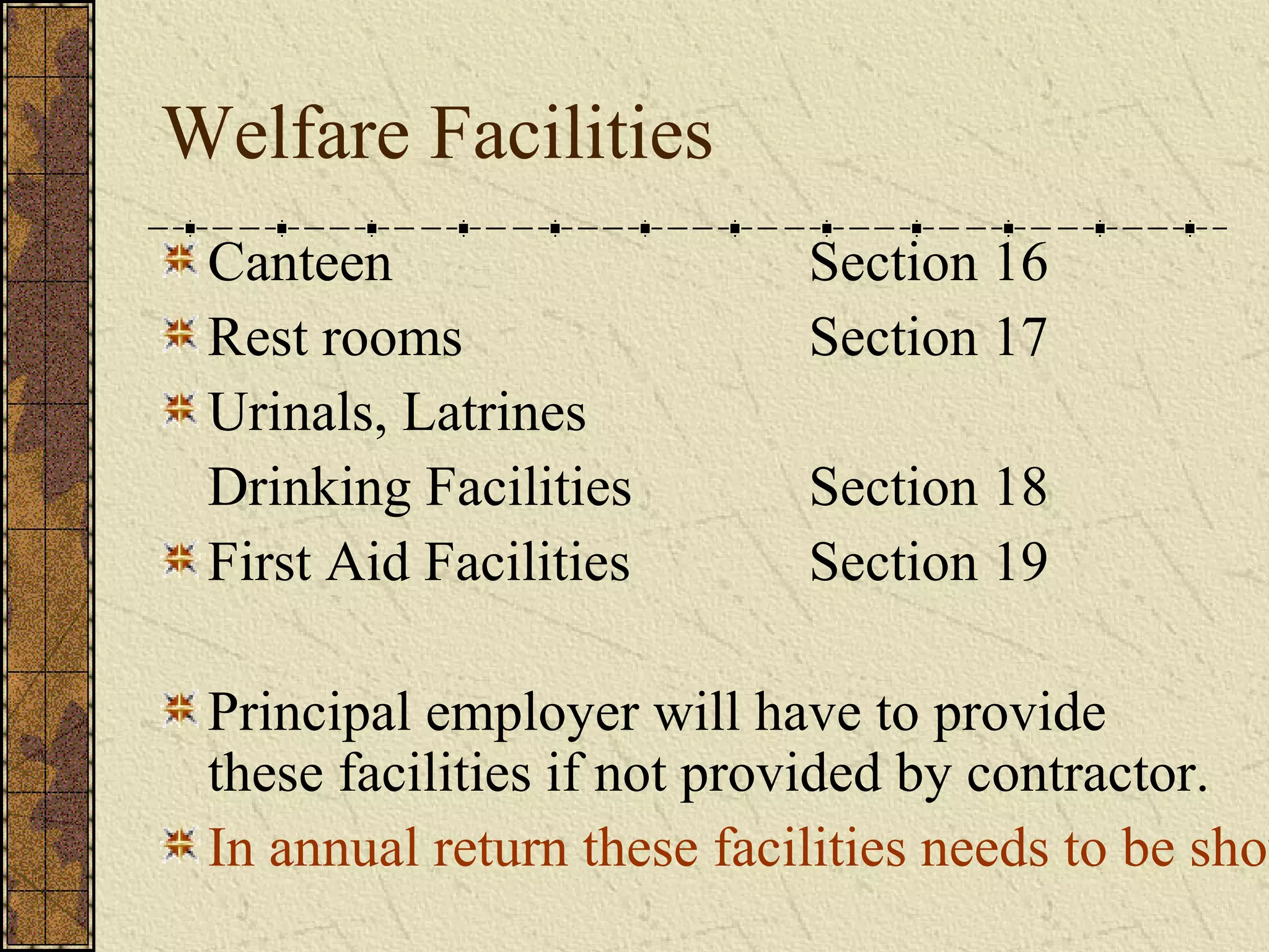 Welfare Facilities 
Canteen Section 16 
Rest rooms Section 17 
Urinals, Latrines 
Drinking Facilities Section 18 
First Aid Facilities Section 19 
Principal employer will have to provide 
these facilities if not provided by contractor. 
In annual return these facilities needs to be shown 
 