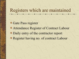 Registers which are maintained 
Gate Pass register 
Attendance Register of Contract Labour 
Daily entry of the contractor report 
Register having no. of contract Labour 
 