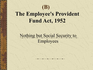 (B) 
The Employee's Provident 
Fund Act, 1952 
Nothing but Social Security to 
Employees 
 