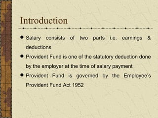 Introduction 
Salary consists of two parts i.e. earnings & 
deductions 
Provident Fund is one of the statutory deduction done 
by the employer at the time of salary payment 
Provident Fund is governed by the Employee’s 
Provident Fund Act 1952 
 