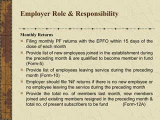 Employer Role & Responsibility 
Monthly Returns 
Filing monthly PF returns with the EPFO within 15 days of the 
close of each month 
Provide list of new employees joined in the establishment during 
the preceding month & are qualified to become member in fund 
(Form-5) 
Provide list of employees leaving service during the preceding 
month (Form-10) 
Employer should file 'Nil' returns if there is no new employee or 
no employee leaving the service during the preceding month 
Provide the total no. of members last month, new members 
joined and existing members resigned in the preceding month & 
total no. of present subscribers to be fund (Form-12A) 
 