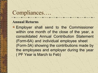 Compliances…. 
Annual Returns 
Employer shall send to the Commissioner 
within one month of the close of the year, a 
consolidated Annual Contribution Statement 
(Form-6A) and individual employee sheet 
(Form-3A) showing the contributions made by 
the employees and employer during the year 
( PF Year is March to Feb) 
 
