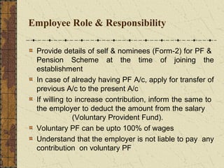 Employee Role & Responsibility 
Provide details of self & nominees (Form-2) for PF & 
Pension Scheme at the time of joining the 
establishment 
In case of already having PF A/c, apply for transfer of 
previous A/c to the present A/c 
If willing to increase contribution, inform the same to 
the employer to deduct the amount from the salary 
(Voluntary Provident Fund). 
Voluntary PF can be upto 100% of wages 
Understand that the employer is not liable to pay any 
contribution on voluntary PF 
 