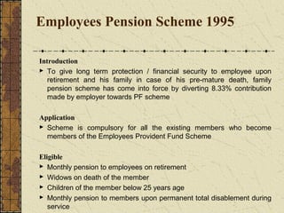 Employees Pension Scheme 1995 
Introduction 
 To give long term protection / financial security to employee upon 
retirement and his family in case of his pre-mature death, family 
pension scheme has come into force by diverting 8.33% contribution 
made by employer towards PF scheme 
Application 
 Scheme is compulsory for all the existing members who become 
members of the Employees Provident Fund Scheme 
Eligible 
 Monthly pension to employees on retirement 
 Widows on death of the member 
 Children of the member below 25 years age 
 Monthly pension to members upon permanent total disablement during 
service 
 
