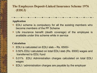 The Employees Deposit-Linked Insurance Scheme 1976 
(EDLI) 
Application 
EDLI scheme is compulsory for all the existing members who 
become members of the PF Scheme 
Life insurance benefit (death coverage) of the employee is 
available under this scheme while in service 
Calculation 
EDLI is calculated on EDLI slab – Rs. 6500/- 
0.50% EDLI calculated on total EDLI slab (Rs. 6500) wages and 
transferred to EDLI fund 
0.01% EDLI Administration charges calculated on total EDLI 
wages 
EDLI / administration charges are payable by the employer 
 