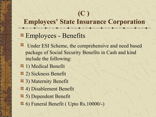 (C ) 
Employees’ State Insurance Corporation 
Employees - Benefits 
Under ESI Scheme, the comprehensive and need based 
package of Social Security Benefits in Cash and kind 
include the following: 
1) Medical Benefit 
2) Sickness Benefit 
3) Maternity Benefit 
4) Disablement Benefit 
5) Dependent Benefit 
6) Funeral Benefit ( Upto Rs.10000/-) 
 