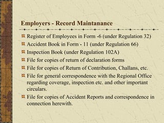 Employers - Record Maintanance 
Register of Employees in Form -6 (under Regulation 32) 
Accident Book in Form - 11 (under Regulation 66) 
Inspection Book (under Regulation 102A) 
File for copies of return of declaration forms 
File for copies of Return of Contribution, Challans, etc. 
File for general correspondence with the Regional Office 
regarding coverage, inspection etc. and other important 
circulars. 
File for copies of Accident Reports and correspondence in 
connection herewith. 
 