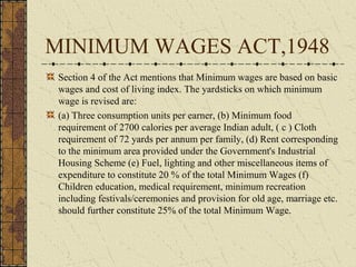 MINIMUM WAGES ACT,1948 
Section 4 of the Act mentions that Minimum wages are based on basic 
wages and cost of living index. The yardsticks on which minimum 
wage is revised are: 
(a) Three consumption units per earner, (b) Minimum food 
requirement of 2700 calories per average Indian adult, ( c ) Cloth 
requirement of 72 yards per annum per family, (d) Rent corresponding 
to the minimum area provided under the Government's Industrial 
Housing Scheme (e) Fuel, lighting and other miscellaneous items of 
expenditure to constitute 20 % of the total Minimum Wages (f) 
Children education, medical requirement, minimum recreation 
including festivals/ceremonies and provision for old age, marriage etc. 
should further constitute 25% of the total Minimum Wage. 
 