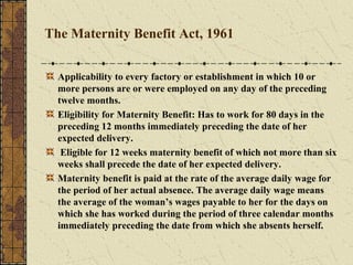 The Maternity Benefit Act, 1961 
Applicability to every factory or establishment in which 10 or 
more persons are or were employed on any day of the preceding 
twelve months. 
Eligibility for Maternity Benefit: Has to work for 80 days in the 
preceding 12 months immediately preceding the date of her 
expected delivery. 
Eligible for 12 weeks maternity benefit of which not more than six 
weeks shall precede the date of her expected delivery. 
Maternity benefit is paid at the rate of the average daily wage for 
the period of her actual absence. The average daily wage means 
the average of the woman’s wages payable to her for the days on 
which she has worked during the period of three calendar months 
immediately preceding the date from which she absents herself. 
 
