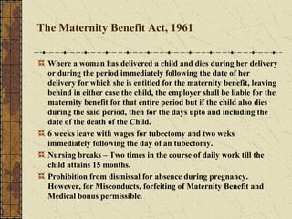 The Maternity Benefit Act, 1961 
Where a woman has delivered a child and dies during her delivery 
or during the period immediately following the date of her 
delivery for which she is entitled for the maternity benefit, leaving 
behind in either case the child, the employer shall be liable for the 
maternity benefit for that entire period but if the child also dies 
during the said period, then for the days upto and including the 
date of the death of the Child. 
6 weeks leave with wages for tubectomy and two weks 
immediately following the day of an tubectomy. 
Nursing breaks – Two times in the course of daily work till the 
child attains 15 months. 
Prohibition from dismissal for absence during pregnancy. 
However, for Misconducts, forfeiting of Maternity Benefit and 
Medical bonus permissible. 
 
