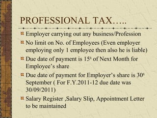 PROFESSIONAL TAX….. 
Employer carrying out any business/Profession 
No limit on No. of Employees (Even employer 
employing only 1 employee then also he is liable) 
Due date of payment is 15th of Next Month for 
Employee’s share 
Due date of payment for Employer’s share is 30th 
September ( For F.Y.2011-12 due date was 
30/09/2011) 
Salary Register ,Salary Slip, Appointment Letter 
to be maintained 
 