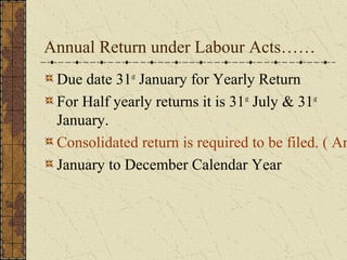 Annual Return under Labour Acts…… 
Due date 31st January for Yearly Return 
For Half yearly returns it is 31st July & 31st 
January. 
Consolidated return is required to be filed. ( Annexure January to December Calendar Year 
 