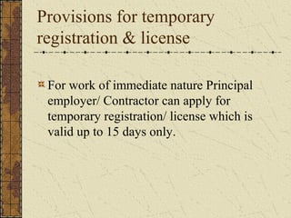 Provisions for temporary 
registration & license 
For work of immediate nature Principal 
employer/ Contractor can apply for 
temporary registration/ license which is 
valid up to 15 days only. 
 
