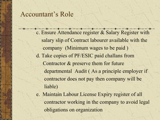 Accountant’s Role 
c. Ensure Attendance register & Salary Register with 
salary slip of Contract labourer available with the 
company (Minimum wages to be paid ) 
d. Take copies of PF/ESIC paid challans from 
Contractor & preserve them for future 
departmental Audit ( As a principle employer if 
contractor does not pay then company will be 
liable) 
e. Maintain Labour License Expiry register of all 
contractor working in the company to avoid legal 
obligations on organization 
 