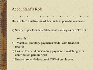 Accountant’s Role 
Do’s Before Finalization of Accounts at periodic interval:- 
a) Salary as per Financial Statement = salary as per PF/ESIC 
records 
b) Match all statutory payments made with financial 
records 
c) Ensure Year end outstanding payment is matching with 
contribution paid in April 
d) Ensure proper deduction of TDS of employees. 
 