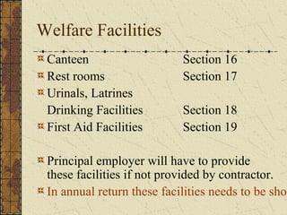 Welfare Facilities 
Canteen Section 16 
Rest rooms Section 17 
Urinals, Latrines 
Drinking Facilities Section 18 
First Aid Facilities Section 19 
Principal employer will have to provide 
these facilities if not provided by contractor. 
In annual return these facilities needs to be shown 
 
