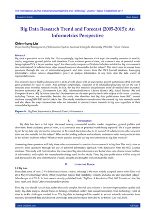 www.theijbmt.com 43|Page
The International Journal of Business Management and Technology, Volume 1 Issue 1 September 2017
Research Article Open Access
Big Data Research Trend and Forecast (2005-2015): An
Informetrics Perspective
Chien-hung Liu
Department of Management of Information System, National Chengchi University (NCCU), Taipei, Taiwan
Abstract
Big data is prevalent in our daily life. Not surprisingly, big data becomes a hot topic discussedby commercial worlds,
media, magazines, general publics and elsewhere. From academic point of view, isit a research area of potential worth
being explored? Or it is just another hype? Are there only computer orIS related scholars suitable for big data research
due to its nature? Or scholars from other research areas are alsosuitable for this subject? This study aims to answer these
questions through the use of informetricsapproach and data source form the SSCI Journal database, leveraging
informetric‟s robust natures ofquantitative power of analyze information in any form onto the data source of
representativeness.
This research shows that big data research is at its growth phase with an exponential growth patternsince 2012 and with
great potential for years to come. And perhaps surprisingly, computer or IS relateddisciplinesare not on the top 5
research areas fromthis research results. In fact, the top five research disciplinesare more diversified then expected:
business economics (#1), Government Law (#2), InformationScience/ Library Science (#3), Social Science (#4) and
Computer Science (#5). Scholars from the USuniversities are the most productive in this subject while Asian countries,
including Taiwan, are alsovisible. Besides, this study also identifies that big data publications from SSCI journal
database during2005-2015 do fit Lotka‟s law. This study contributes tounderstand the current big data research trends
and also show the ways toresearchers who are interested to conduct future research in big data regardless of their
research backgrounds.
Keywords: Big Data, Informetrics, Research Trend, bibliometrics
I. Introduction
Big data has been a hot topic discussed among commercial worlds, media, magazines, general publics and
elsewhere. From academic point of view, is it a research area of potential worth being explored? Or it is just another
hype? Is big data only cut out for computer or IS-related disciplines due to its nature? Or scholars from other research
areas are also suitable for this subject? Who are the leading authors and academic institutions with most productivities
in this subject and from where? What are most popular journals paying most attentions to big data research?
Answering these questions will help those who are interested to conduct future research in big data.This study aims to
answers these questions through the use of different informatics approach with datasource form the SSCI Journal
database. This study will first introduce the concepts of big data,informatics and Lotka‟s law, one of most renowned law
of informetrics, and explain the researchmethodology used for this study. Then, big data publications will be analyzed
and discussed in the lens ofinformetrics. Finally, insights and thoughts will conclude this study.
II. LITERATURE REVIEW
2.1 Big data
From data point of view, 3 Vs definition (volume, variety, velocity) is the most widely accepted views sofar (Kim et al
2014; Mayer-Schönberger 2014). Other researchers believe that variability, veracity andvalue are also important (Mayer-
Schonberger et al 2014). In their recent recently published book “BigData: A Revolution That Will Transform How We
Live, Work and Think”, they raised out three points.
First, big data should size all data, rather than only samples. Second, data volume is far more importantthan quality and
lastly, big data analysis should focus on finding correlation, rather than causalrelationship.From technology point of
view to tackle challenges resulted from 3Vs, big data technologywill be needed to extract valuable information from
massive, disordered data and discover knowledge thatcould not have been able to do before. (Liu et al 2015).
 