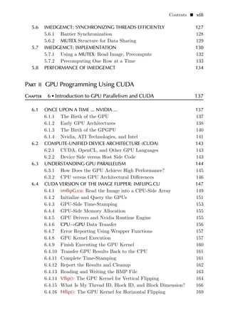 Contents  xiii
5.6 IMEDGEMCT: SYNCHRONIZING THREADS EFFICIENTLY 127
5.6.1 Barrier Synchronization 128
5.6.2 MUTEX Structure for Data Sharing 129
5.7 IMEDGEMCT: IMPLEMENTATION 130
5.7.1 Using a MUTEX: Read Image, Precompute 132
5.7.2 Precomputing One Row at a Time 133
5.8 PERFORMANCE OF IMEDGEMCT 134
Part II GPU Programming Using CUDA
Chapter 6  Introduction to GPU Parallelism and CUDA 137
6.1 ONCE UPON A TIME ... NVIDIA ... 137
6.1.1 The Birth of the GPU 137
6.1.2 Early GPU Architectures 138
6.1.3 The Birth of the GPGPU 140
6.1.4 Nvidia, ATI Technologies, and Intel 141
6.2 COMPUTE-UNIFIED DEVICE ARCHITECTURE (CUDA) 143
6.2.1 CUDA, OpenCL, and Other GPU Languages 143
6.2.2 Device Side versus Host Side Code 143
6.3 UNDERSTANDING GPU PARALLELISM 144
6.3.1 How Does the GPU Achieve High Performance? 145
6.3.2 CPU versus GPU Architectural Differences 146
6.4 CUDA VERSION OF THE IMAGE FLIPPER: IMFLIPG.CU 147
6.4.1 imflipG.cu: Read the Image into a CPU-Side Array 149
6.4.2 Initialize and Query the GPUs 151
6.4.3 GPU-Side Time-Stamping 153
6.4.4 GPU-Side Memory Allocation 155
6.4.5 GPU Drivers and Nvidia Runtime Engine 155
6.4.6 CPU→GPU Data Transfer 156
6.4.7 Error Reporting Using Wrapper Functions 157
6.4.8 GPU Kernel Execution 157
6.4.9 Finish Executing the GPU Kernel 160
6.4.10 Transfer GPU Results Back to the CPU 161
6.4.11 Complete Time-Stamping 161
6.4.12 Report the Results and Cleanup 162
6.4.13 Reading and Writing the BMP File 163
6.4.14 Vflip(): The GPU Kernel for Vertical Flipping 164
6.4.15 What Is My Thread ID, Block ID, and Block Dimension? 166
6.4.16 Hflip(): The GPU Kernel for Horizontal Flipping 169
 