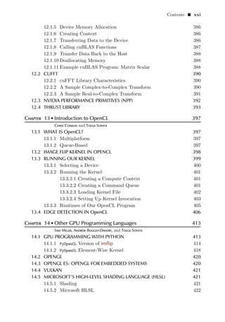 Contents  xxi
12.1.5 Device Memory Allocation 386
12.1.6 Creating Context 386
12.1.7 Transferring Data to the Device 386
12.1.8 Calling cuBLAS Functions 387
12.1.9 Transfer Data Back to the Host 388
12.1.10 Deallocating Memory 388
12.1.11 Example cuBLAS Program: Matrix Scalar 388
12.2 CUFFT 390
12.2.1 cuFFT Library Characteristics 390
12.2.2 A Sample Complex-to-Complex Transform 390
12.2.3 A Sample Real-to-Complex Transform 391
12.3 NVIDIA PERFORMANCE PRIMITIVES (NPP) 392
12.4 THRUST LIBRARY 393
Chapter 13  Introduction to OpenCL 397
Chase Conklin and Tolga Soyata
13.1 WHAT IS OpenCL? 397
13.1.1 Multiplatform 397
13.1.2 Queue-Based 397
13.2 IMAGE FLIP KERNEL IN OPENCL 398
13.3 RUNNING OUR KERNEL 399
13.3.1 Selecting a Device 400
13.3.2 Running the Kernel 401
13.3.2.1 Creating a Compute Context 401
13.3.2.2 Creating a Command Queue 401
13.3.2.3 Loading Kernel File 402
13.3.2.4 Setting Up Kernel Invocation 403
13.3.3 Runtimes of Our OpenCL Program 405
13.4 EDGE DETECTION IN OpenCL 406
Chapter 14  Other GPU Programming Languages 413
Sam Miller, Andrew Boggio-Dandry, and Tolga Soyata
14.1 GPU PROGRAMMING WITH PYTHON 413
14.1.1 PyOpenCL Version of imflip 414
14.1.2 PyOpenCL Element-Wise Kernel 418
14.2 OPENGL 420
14.3 OPENGL ES: OPENGL FOR EMBEDDED SYSTEMS 420
14.4 VULKAN 421
14.5 MICROSOFT’S HIGH-LEVEL SHADING LANGUAGE (HLSL) 421
14.5.1 Shading 421
14.5.2 Microsoft HLSL 422
 