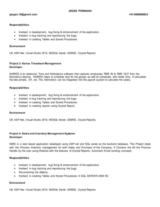 JEGAN PONNAIAH
pjegan.10@gmail.com +91-9566696853
Responsibilities
 Involved in development, bug fixing & enhancement of the application.
 Involved in bug tracking and reproducing the bugs.
 Involved in creating Tables and Stored Procedures.
Environment
C#, ASP.Net, Visual Studio 2010, MSSQL Server 2008R2, Crystal Reports.
Project 3: Kairos Timesheet Management
Developer
KAIROS is an advanced Time and Attendance software that captures employees TIME IN & TIME OUT from the
Biometrics devices. KAIROS helps to schedule duty for the groups as well as individuals with break time. It calculates
the late arrivals, OT, etc. The information can be integrated into the payroll system to calculate the salary.
Responsibilities
 Involved in development, bug fixing & enhancement of the application.
 Involved in bug tracking and reproducing the bugs.
 Involved in creating Tables and Stored Procedures.
 Involved in creating reports using Crystal Report.
Environment
C#, ASP.Net, Visual Studio 2010, MSSQL Server 2008R2, Crystal Reports.
Project 4: Sales and Inventory Management Systems
Developer
SIMS is a web based application developed using ASP.net and SQL server as the backend database. This Project deals
with the Process Inventory management for both Sales and Purchase of the Company. It Contains the All the Process
Handle by the user using Website with the features of Crystal Reports, Automatic Email sending concepts.
Responsibilities
 Involved in development, bug fixing & enhancement of the application.
 Involved in bug tracking and reproducing the bugs.
 Documenting the defects.
 Involved in creating Tables and Stored Procedures in SQL SERVER 2008 R2.
Environment
C#, ASP.Net, Visual Studio 2010, MSSQL Server 2008R2, Crystal Reports.
 
