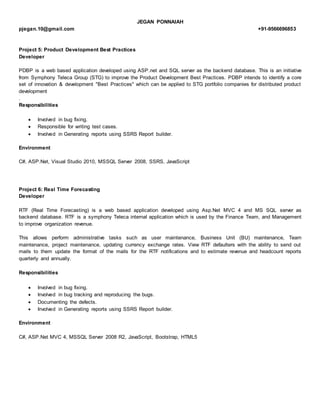 JEGAN PONNAIAH
pjegan.10@gmail.com +91-9566696853
Project 5: Product Development Best Practices
Developer
PDBP is a web based application developed using ASP.net and SQL server as the backend database. This is an initiative
from Symphony Teleca Group (STG) to improve the Product Development Best Practices. PDBP intends to identify a core
set of innovation & development "Best Practices" which can be applied to STG portfolio companies for distributed product
development
.
Responsibilities
 Involved in bug fixing.
 Responsible for writing test cases.
 Involved in Generating reports using SSRS Report builder.
Environment
C#, ASP.Net, Visual Studio 2010, MSSQL Server 2008, SSRS, JavaScript
Project 6: Real Time Forecasting
Developer
RTF (Real Time Forecasting) is a web based application developed using Asp.Net MVC 4 and MS SQL server as
backend database. RTF is a symphony Teleca internal application which is used by the Finance Team, and Management
to improve organization revenue.
This allows perform administrative tasks such as user maintenance, Business Unit (BU) maintenance, Team
maintenance, project maintenance, updating currency exchange rates. View RTF defaulters with the ability to send out
mails to them update the format of the mails for the RTF notifications and to estimate revenue and headcount reports
quarterly and annually.
Responsibilities
 Involved in bug fixing.
 Involved in bug tracking and reproducing the bugs.
 Documenting the defects.
 Involved in Generating reports using SSRS Report builder.
Environment
C#, ASP.Net MVC 4, MSSQL Server 2008 R2, JavaScript, Bootstrap, HTML5
 