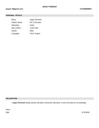 JEGAN PONNAIAH
pjegan.10@gmail.com +91-9566696853
PERSONAL DETAILS
Name : Jegan Ponnaiah
Father’s Name : Mr. C.Ponnaiah
Nationality : Indian
Date of Birth : 10-02-1990
Gender : Male
Languages : Tamil, English
DECLARATION
I Jegan Ponnaiah hereby declare that above mentioned information is true to the best of my knowledge.
Place:
Date: (P.JEGAN)
 