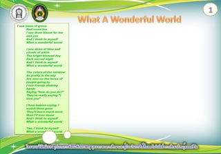 1What A Wonderful WorldI see trees of green Red roses too I see them bloom for me and you And I think to myself What a wonderful world I see skies of blue and clouds of white The bright blessed day Dark sacred night And I think to myself What a wonderful world The colors of the rainbow So pretty in the sky Are also on the faces of people going by I see friends shaking hands Saying "how do you do?" They're really saying "I love you" I hear babies crying, I watch them grow They'll learn much more than I'll ever know And I think to myself What a wonderful world Yes, I think to myself What a wonderful world 
