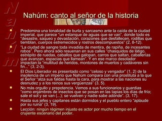 Nahúm: canto al señor de la historia
   Predomina una tonalidad de burla y sarcasmo ante la caída de la ciudad
    imperial, que parece “un estanque de aguas que se van”, donde todo es
    “desastre, saqueo y devastación, corazones que desfallecen, rodillas que
    tiemblan, cuerpos estremecidos y rostros descompuestos” (2, 8-12).
   “La ciudad de sangre toda invadida de mentira, de rapiña, de incesantes
    robos”. Pero ahora sólo resuenan en sus calles “chasquidos de látigo,
    estrépito de ruedas, caballos que galopan, carros que saltan, caballerías
    que avanzan, espacias que llamean”. Y en ese marco desolador
    impactan la “multitud de heridos, montones de muertos y cadáveres sin
    fin...” (3, 2-3).
   El Dios Liberador es presentado como “celoso y vengador” (1, 2) de la
    insolencia de un imperio que Nahúm compara con una prostituta a la que
    el Señor “alza sus faldas hasta la cara, para mostrar a las naciones su
    desnudez y a los reinos sus vergüenzas” (3, 5).
   No más orgullo y prepotencia. Vemos a sus funcionarios y guardias
    “como enjambres de insectos que se posan en las tapias los días de frío;
    sale el sol y se van (...); se vuelven y nadie sabe adónde”. (3, 17).
   Hasta sus jefes y capitanes están dormidos y el pueblo entero “aplaude
    por su ruina” (3, 19).
   Lección: ningún régimen injusto es actor por mucho tiempo en el
    crujiente escenario del poder.
 