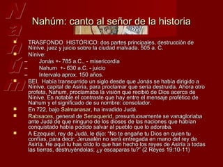 Nahúm: canto al señor de la historia
     TRASFONDO  HISTÓRICO: dos partes principales, destrucción de
      Nínive. juez y juicio sobre la ciudad malvada. 505 a. C.
     Nínive:
    –       Jonás +- 785 a.C., - misericordia
    –       Nahum +- 630 a.C. - juicio
    –       Intervalo aprox. 150 años.
     BEI.  Había transcurrido un siglo desde que Jonás se había dirigido a
      Nínive, capital de Asiria, para proclamar que seria destruida. Ahora otro
      profeta, Nahum, proclamaba la visión que recibió de Dios acerca de
      Nínive. Es notable el contraste que hay entre el mensaje profético de
      Nahum y el significado de su nombre: consolador.
     En 722, bajo Salmanasar, ha invadido Judá.
     Rabsaces, general de Senaquerid, presuntuosamente se vanagloriaba
      ante Judá de que ninguno de los dioses de las naciones que habían
      conquistado había podido salvar al pueblo que lo adoraba.
     A Ezequiel, rey de Judá, le dijo: “No te engañe tu Dios en quien tu
      confías, para decir: Jerusalén no será entregada en mano del rey de
      Asiría. He aquí tu has oído lo que han hecho los reyes de Asiría a todas
      las tierras, destruyéndolas; ¿y escaparas tu?” (2 Reyes 19:10-11)
 